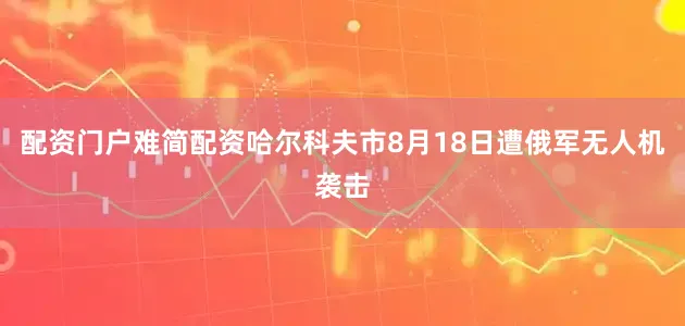 配资门户难简配资哈尔科夫市8月18日遭俄军无人机袭击